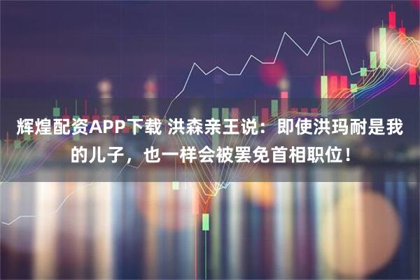 辉煌配资APP下载 洪森亲王说：即使洪玛耐是我的儿子，也一样会被罢免首相职位！