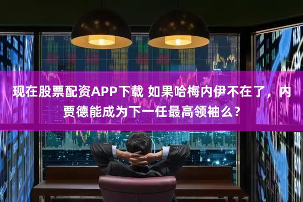 现在股票配资APP下载 如果哈梅内伊不在了，内贾德能成为下一任最高领袖么？