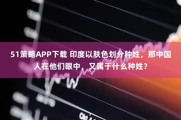 51策略APP下载 印度以肤色划分种姓，那中国人在他们眼中，又属于什么种姓？
